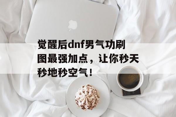 觉醒后dnf男气功刷图最强加点，让你秒天秒地秒空气！