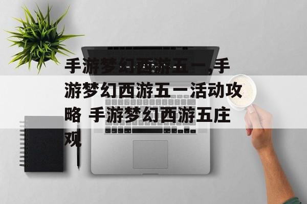 手游梦幻西游五一,手游梦幻西游五一活动攻略 手游梦幻西游五庄观