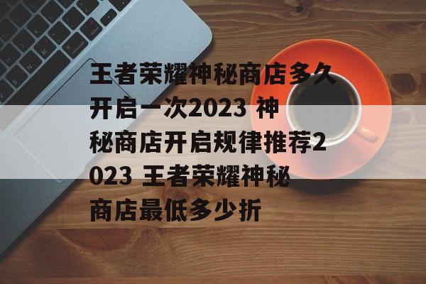 王者荣耀神秘商店多久开启一次2023 神秘商店开启规律推荐2023 王者荣耀神秘商店最低多少折