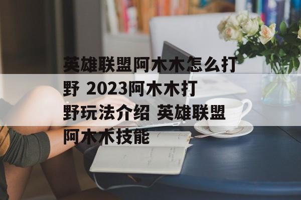 英雄联盟阿木木怎么打野 2023阿木木打野玩法介绍 英雄联盟阿木木技能