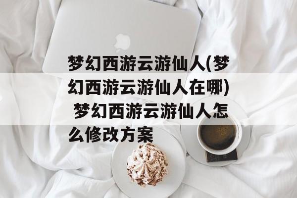 梦幻西游云游仙人(梦幻西游云游仙人在哪) 梦幻西游云游仙人怎么修改方案