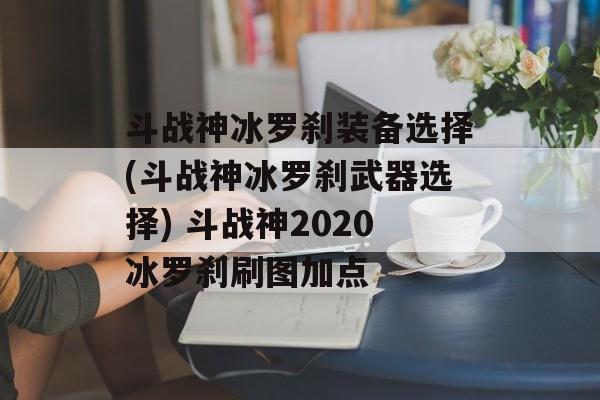 斗战神冰罗刹装备选择(斗战神冰罗刹武器选择) 斗战神2020冰罗刹刷图加点