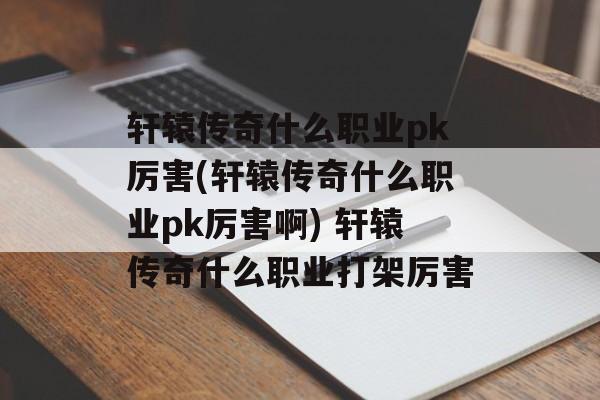 轩辕传奇什么职业pk厉害(轩辕传奇什么职业pk厉害啊) 轩辕传奇什么职业打架厉害