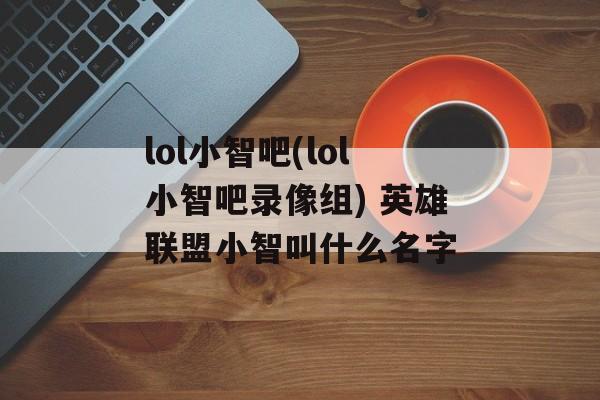 lol小智吧(lol小智吧录像组) 英雄联盟小智叫什么名字