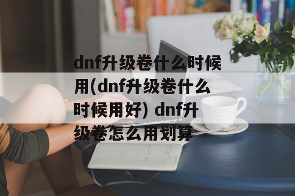 dnf升级卷什么时候用(dnf升级卷什么时候用好) dnf升级卷怎么用划算