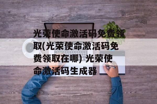 光荣使命激活码免费领取(光荣使命激活码免费领取在哪) 光荣使命激活码生成器