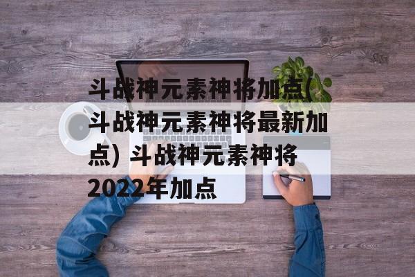 斗战神元素神将加点(斗战神元素神将最新加点) 斗战神元素神将2022年加点