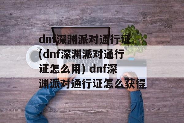 dnf深渊派对通行证(dnf深渊派对通行证怎么用) dnf深渊派对通行证怎么获得