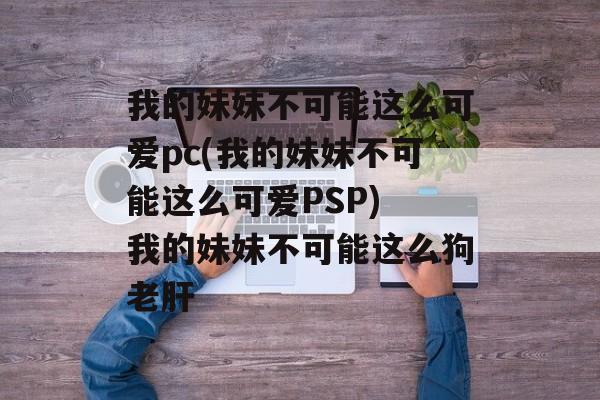 我的妹妹不可能这么可爱pc(我的妹妹不可能这么可爱PSP) 我的妹妹不可能这么狗老肝