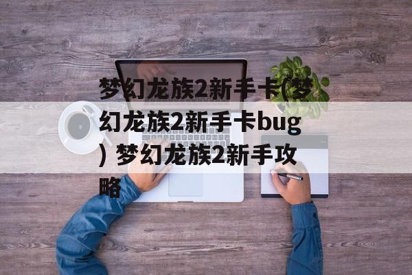 梦幻龙族2新手卡(梦幻龙族2新手卡bug) 梦幻龙族2新手攻略