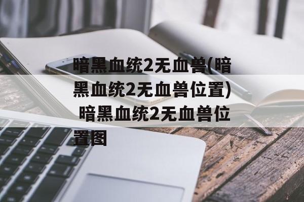 暗黑血统2无血兽(暗黑血统2无血兽位置) 暗黑血统2无血兽位置图