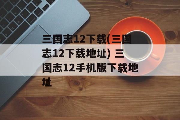 三国志12下载(三国志12下载地址) 三国志12手机版下载地址