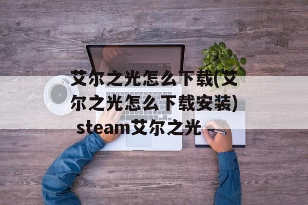 艾尔之光怎么下载(艾尔之光怎么下载安装) steam艾尔之光