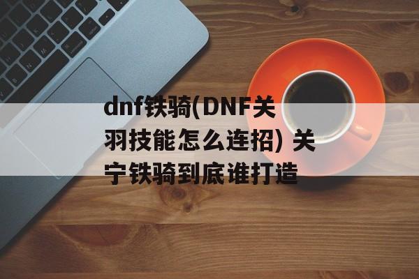 dnf铁骑(DNF关羽技能怎么连招) 关宁铁骑到底谁打造