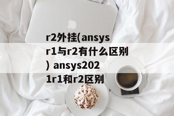 r2外挂(ansysr1与r2有什么区别) ansys2021r1和r2区别