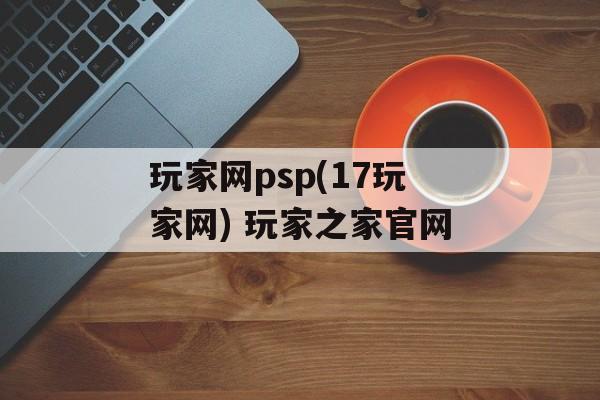 玩家网psp(17玩家网) 玩家之家官网