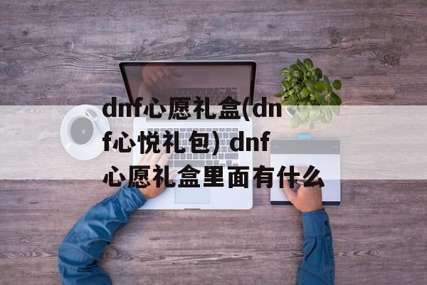 dnf心愿礼盒(dnf心悦礼包) dnf心愿礼盒里面有什么