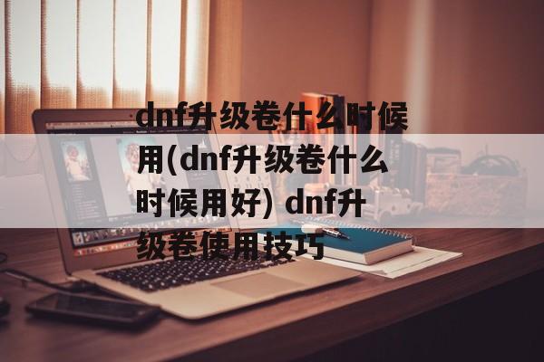 dnf升级卷什么时候用(dnf升级卷什么时候用好) dnf升级卷使用技巧