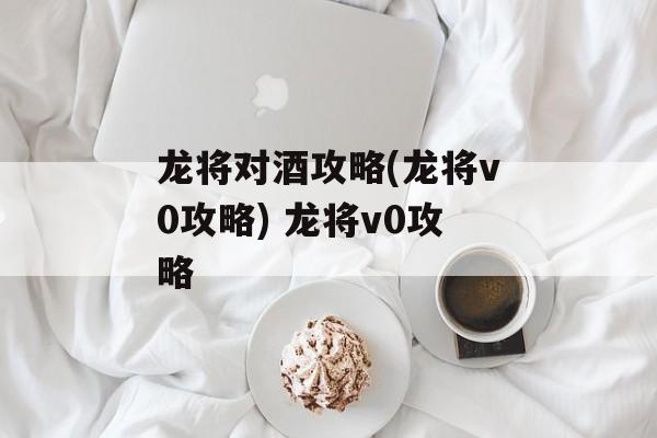 龙将对酒攻略(龙将v0攻略) 龙将v0攻略