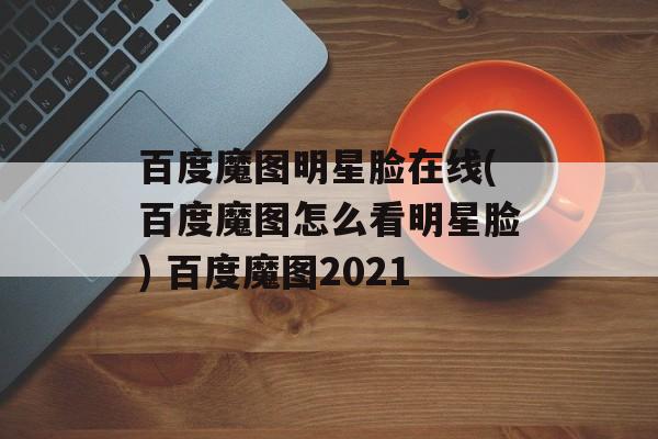 百度魔图明星脸在线(百度魔图怎么看明星脸) 百度魔图2021