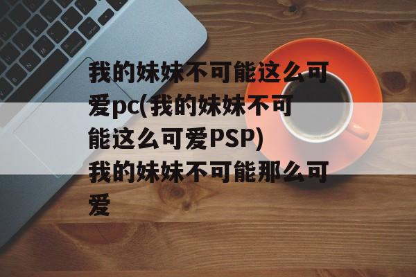 我的妹妹不可能这么可爱pc(我的妹妹不可能这么可爱PSP) 我的妹妹不可能那么可爱