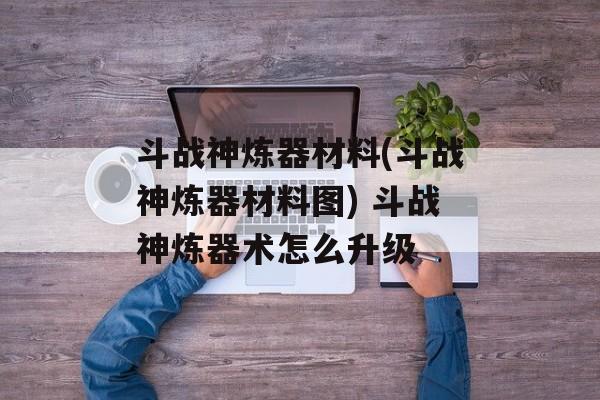 斗战神炼器材料(斗战神炼器材料图) 斗战神炼器术怎么升级