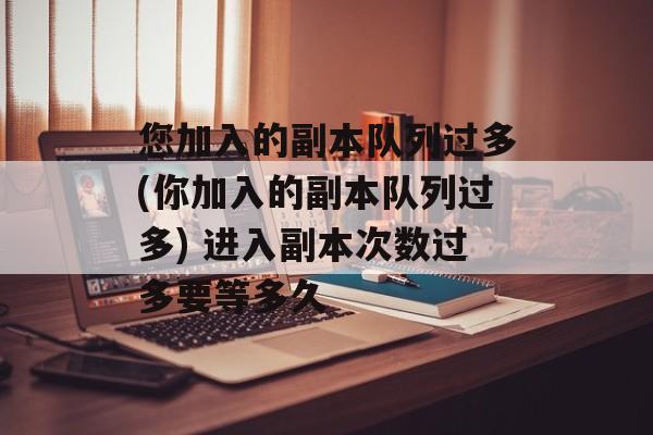 您加入的副本队列过多(你加入的副本队列过多) 进入副本次数过多要等多久