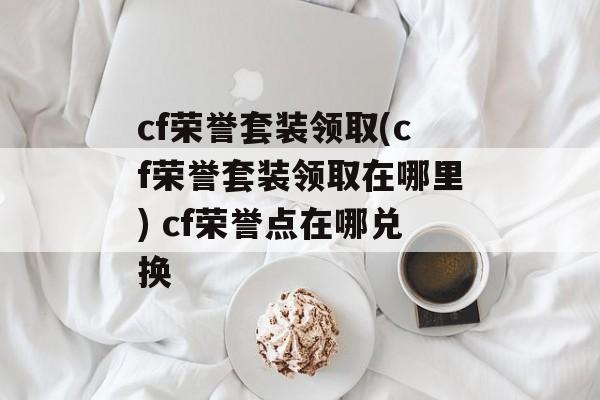 cf荣誉套装领取(cf荣誉套装领取在哪里) cf荣誉点在哪兑换