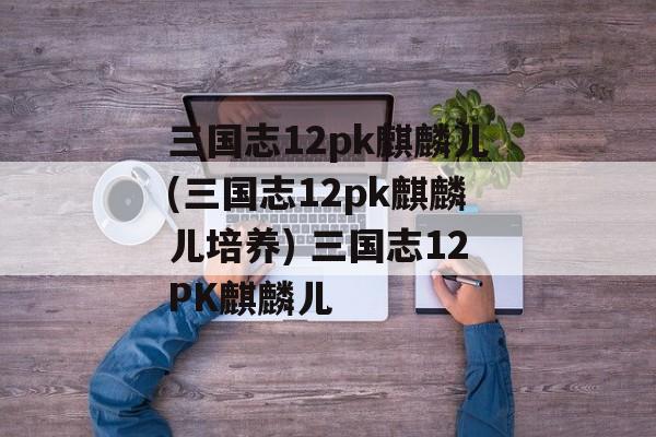 三国志12pk麒麟儿(三国志12pk麒麟儿培养) 三国志12PK麒麟儿