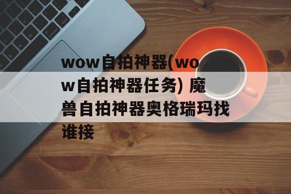 wow自拍神器(wow自拍神器任务) 魔兽自拍神器奥格瑞玛找谁接