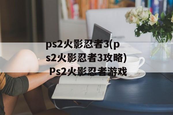 ps2火影忍者3(ps2火影忍者3攻略) Ps2火影忍者游戏