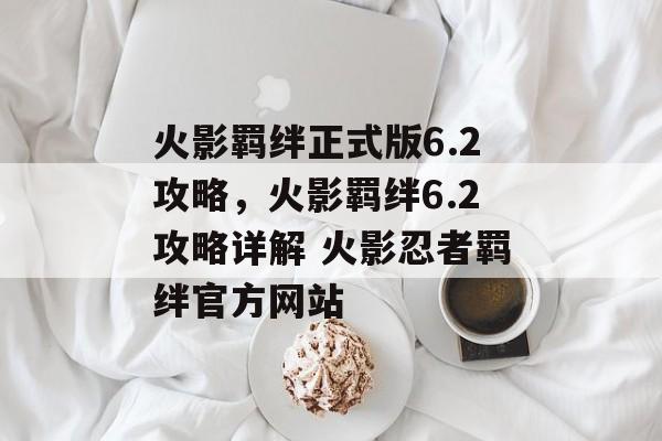 火影羁绊正式版6.2攻略，火影羁绊6.2攻略详解 火影忍者羁绊官方网站