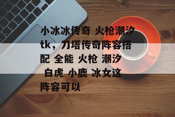 小冰冰传奇 火枪潮汐tk，刀塔传奇阵容搭配 全能 火枪 潮汐 白虎 小鹿 冰女这阵容可以