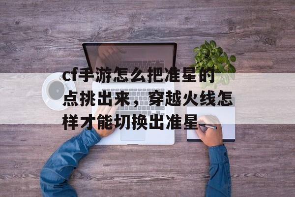 cf手游怎么把准星的点挑出来，穿越火线怎样才能切换出准星