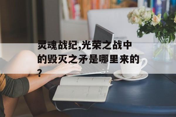 灵魂战纪,光荣之战中的毁灭之矛是哪里来的？