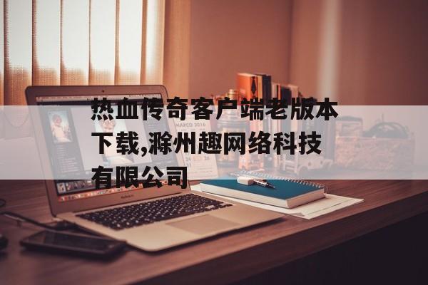 热血传奇客户端老版本下载,滁州趣网络科技有限公司