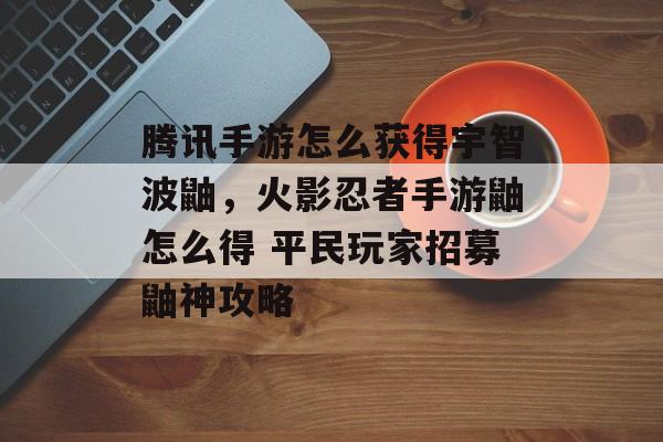 腾讯手游怎么获得宇智波鼬，火影忍者手游鼬怎么得 平民玩家招募鼬神攻略