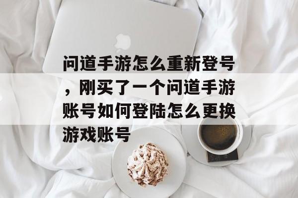 问道手游怎么重新登号，刚买了一个问道手游账号如何登陆怎么更换游戏账号