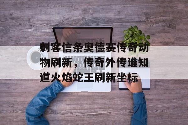 刺客信条奥德赛传奇动物刷新，传奇外传谁知道火焰蛇王刷新坐标