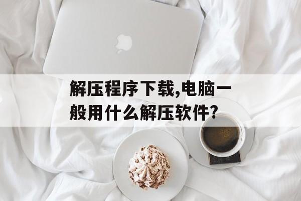 解压程序下载,电脑一般用什么解压软件?