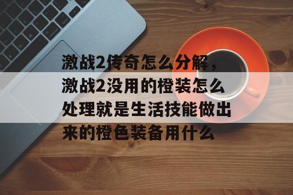 激战2传奇怎么分解，激战2没用的橙装怎么处理就是生活技能做出来的橙色装备用什么