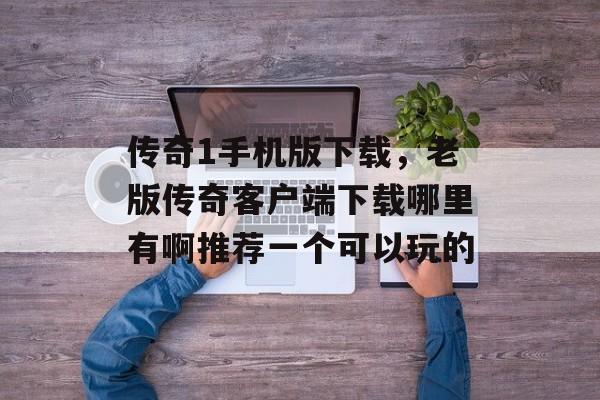 传奇1手机版下载，老版传奇客户端下载哪里有啊推荐一个可以玩的