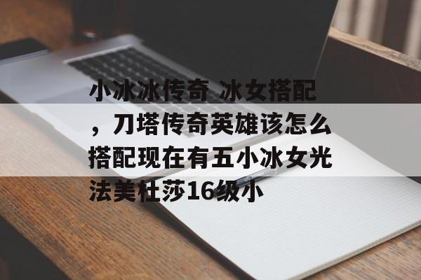 小冰冰传奇 冰女搭配，刀塔传奇英雄该怎么搭配现在有五小冰女光法美杜莎16级小