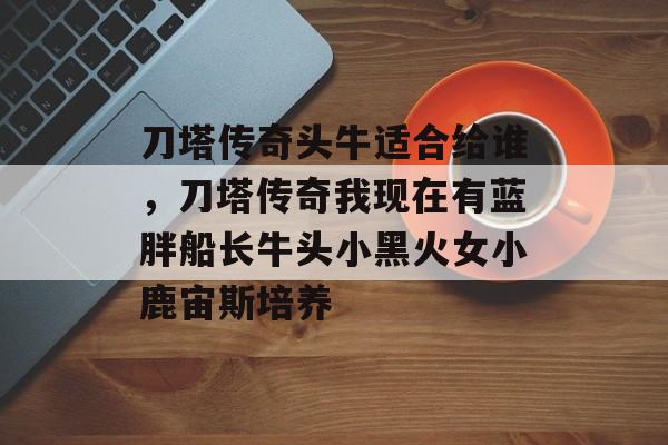 刀塔传奇头牛适合给谁，刀塔传奇我现在有蓝胖船长牛头小黑火女小鹿宙斯培养