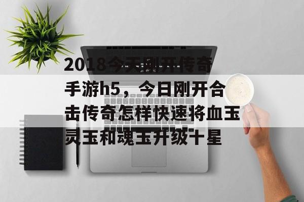 2018今天刚开传奇手游h5，今日刚开合击传奇怎样快速将血玉灵玉和魂玉升级十星