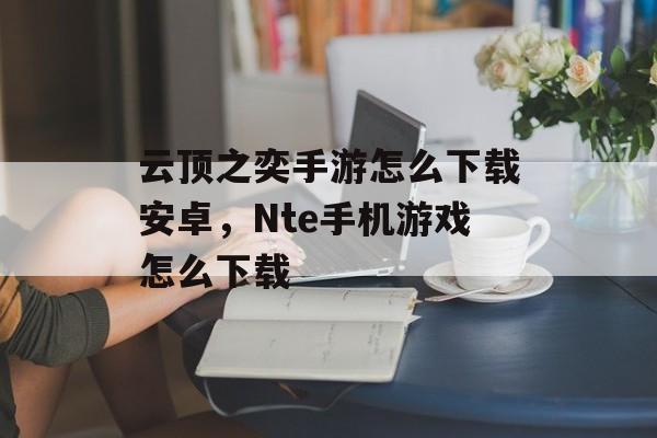 云顶之奕手游怎么下载安卓，Nte手机游戏怎么下载