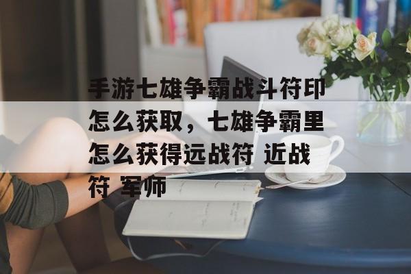 手游七雄争霸战斗符印怎么获取，七雄争霸里怎么获得远战符 近战符 军师