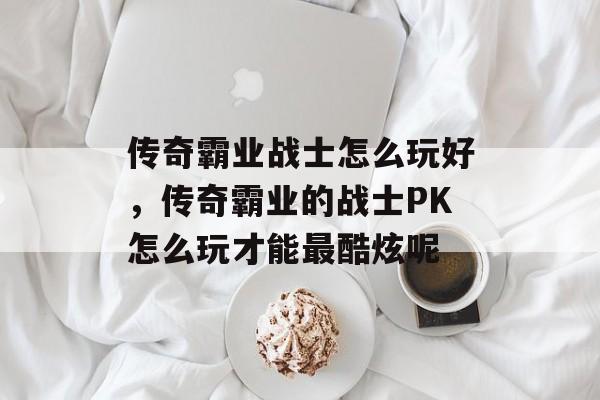 传奇霸业战士怎么玩好，传奇霸业的战士PK怎么玩才能最酷炫呢