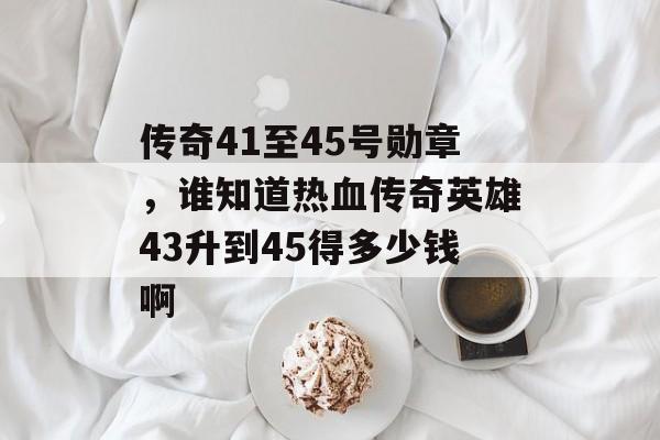 传奇41至45号勋章，谁知道热血传奇英雄43升到45得多少钱啊