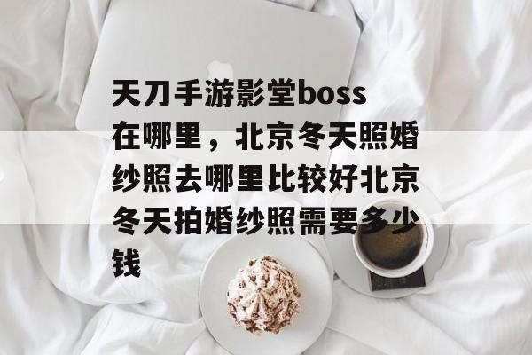 天刀手游影堂boss在哪里，北京冬天照婚纱照去哪里比较好北京冬天拍婚纱照需要多少钱